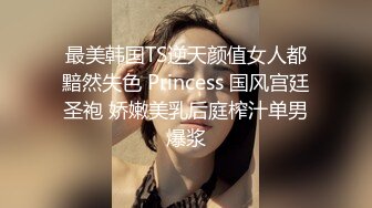 最美韩国TS逆天颜值女人都黯然失色 Princess 国风宫廷圣袍 娇嫩美乳后庭榨汁单男爆浆