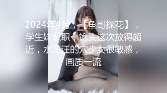 2024年4月，【鱼哥探花】，学生妹兼职，镜头这次放得超近，水汪汪的穴少女很敏感，画质一流