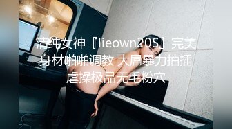 清纯女神『lieown20S』完美身材啪啪调教 大屌暴力抽插虐操极品无毛粉穴